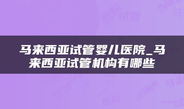 马来西亚试管婴儿医院_马来西亚试管机构有哪些
