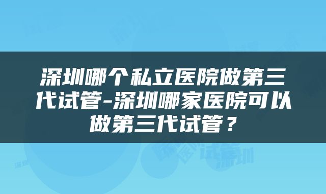 深圳哪个私立医院做第三代试管-深圳哪家医院可以做第三代试管？