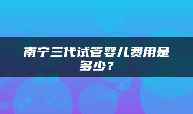 南宁三代试管婴儿费用是多少？