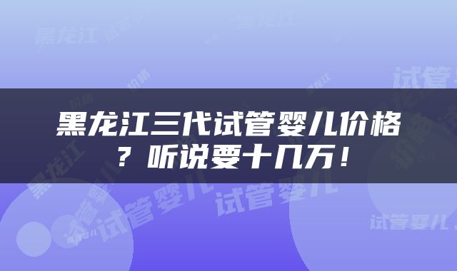 黑龙江三代试管婴儿价格？听说要十几万！