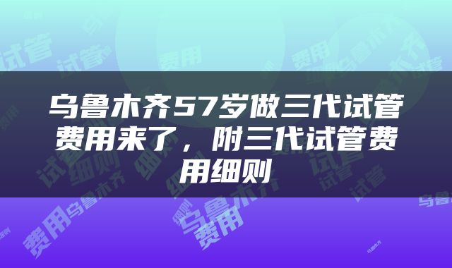 乌鲁木齐57岁做三代试管费用来了，附三代试管费用细则
