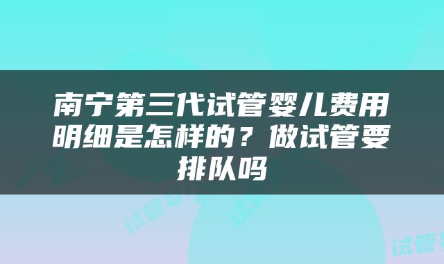 南宁第三代试管婴儿费用明细是怎样的？做试管要排队吗