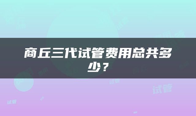 商丘三代试管费用总共多少？
