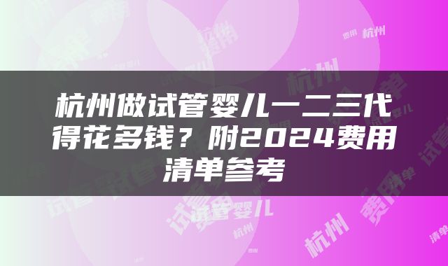 杭州做试管婴儿一二三代得花多钱？附2024费用清单参考
