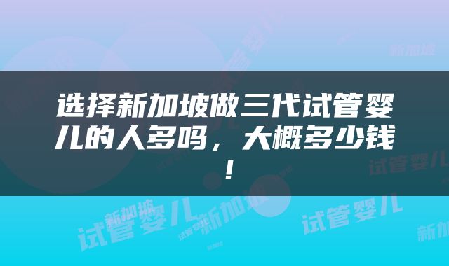 选择新加坡做三代试管婴儿的人多吗，大概多少钱！