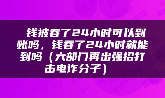  钱被吞了24小时可以到账吗，钱吞了24小时就能到吗（六部门再出强招打击电诈分子） 