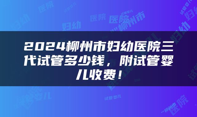2024柳州市妇幼医院三代试管多少钱，附试管婴儿收费！