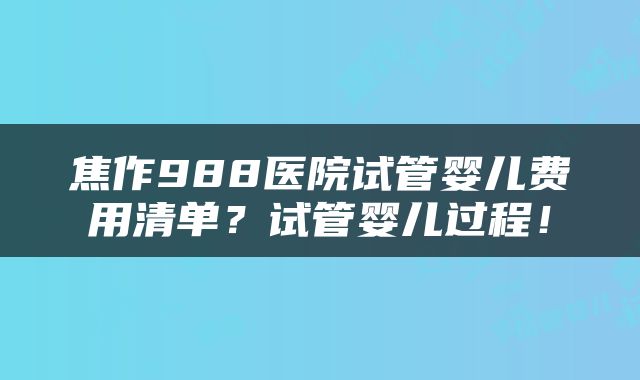焦作988医院试管婴儿费用清单？试管婴儿过程！