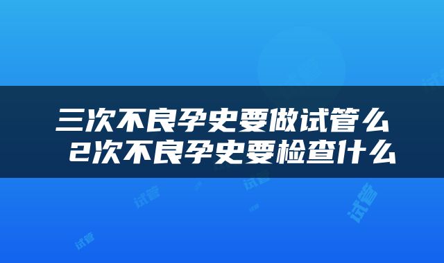 三次不良孕史要做试管么 2次不良孕史要检查什么