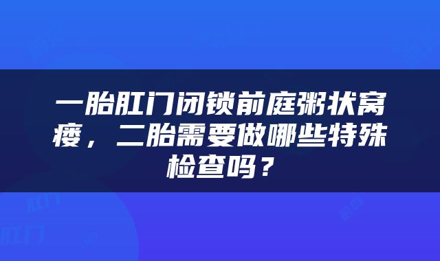 一胎肛门闭锁前庭粥状窝瘘，二胎需要做哪些特殊检查吗？