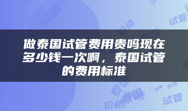 做泰国试管费用贵吗现在多少钱一次啊，泰国试管的费用标准