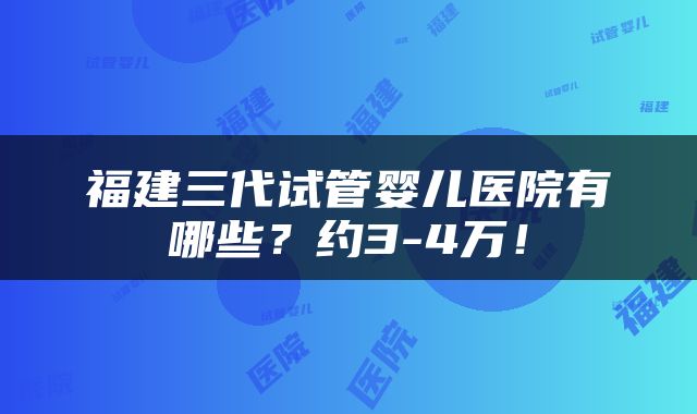福建三代试管婴儿医院有哪些？约3-4万！