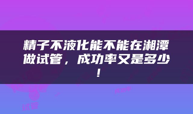 精子不液化能不能在湘潭做试管，成功率又是多少！