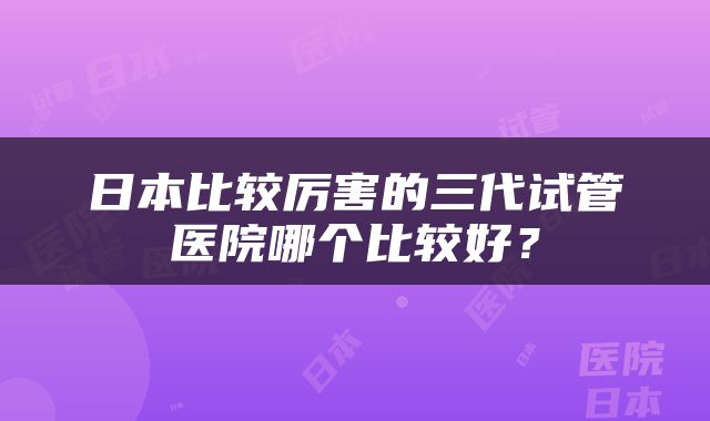 日本比较厉害的三代试管医院哪个比较好？