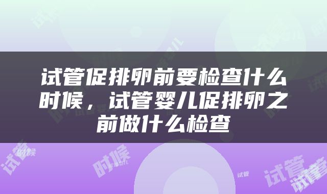 试管促排卵前要检查什么时候，试管婴儿促排卵之前做什么检查