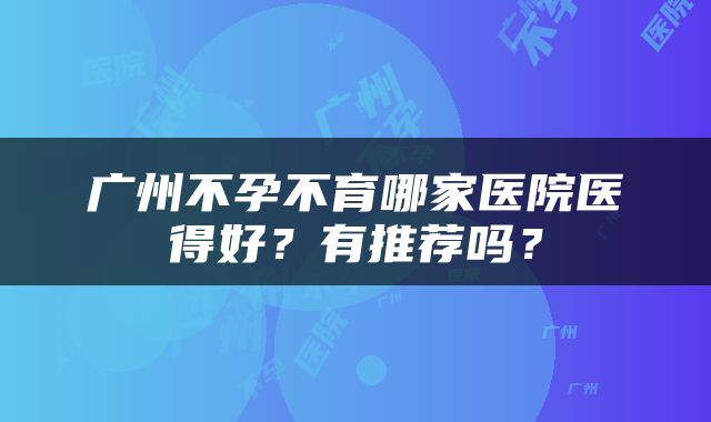 广州不孕不育哪家医院医得好？有推荐吗？
