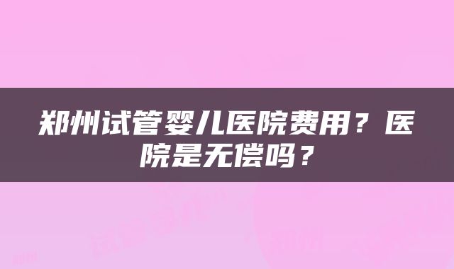 郑州试管婴儿医院费用？医院是无偿吗？
