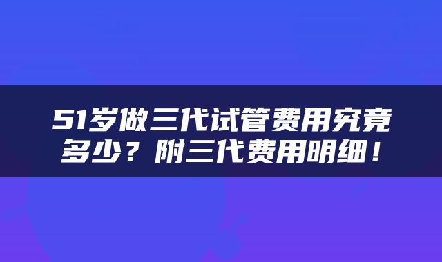 51岁做三代试管费用究竟多少？附三代费用明细！
