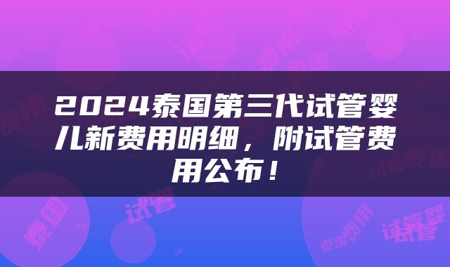 2024泰国第三代试管婴儿新费用明细，附试管费用公布！