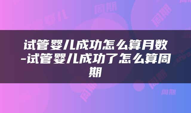 试管婴儿成功怎么算月数-试管婴儿成功了怎么算周期