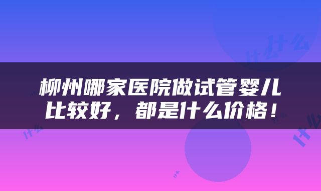 柳州哪家医院做试管婴儿比较好，都是什么价格！
