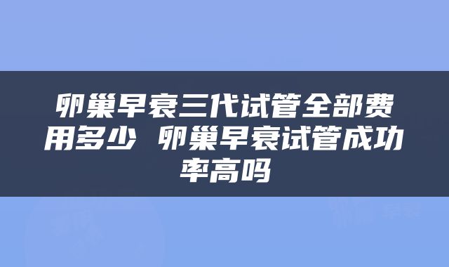 卵巢早衰三代试管全部费用多少 卵巢早衰试管成功率高吗