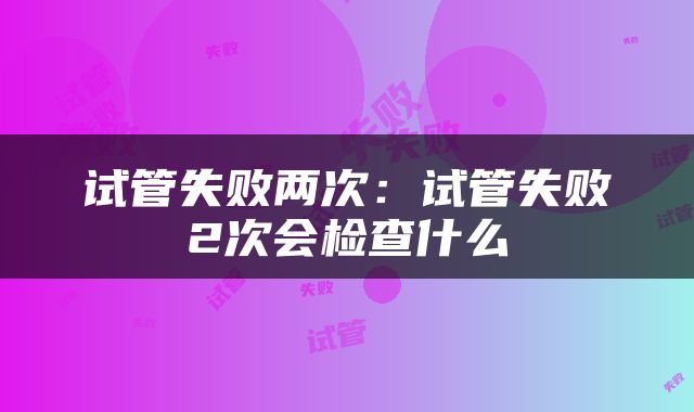 试管失败两次：试管失败2次会检查什么