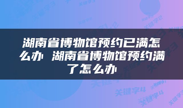 湖南省博物馆预约已满怎么办 湖南省博物馆预约满了怎么办