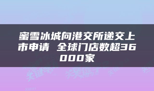 蜜雪冰城向港交所递交上市申请 全球门店数超36000家