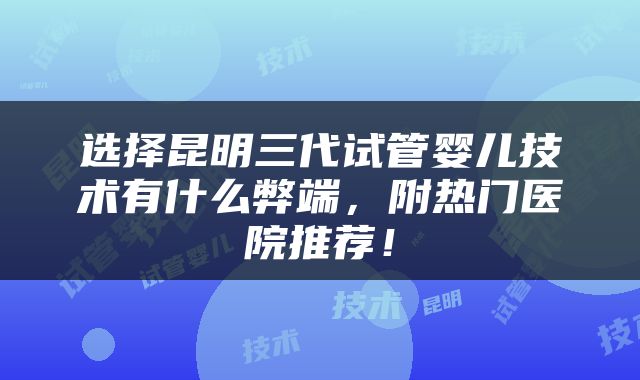 选择昆明三代试管婴儿技术有什么弊端，附热门医院推荐！
