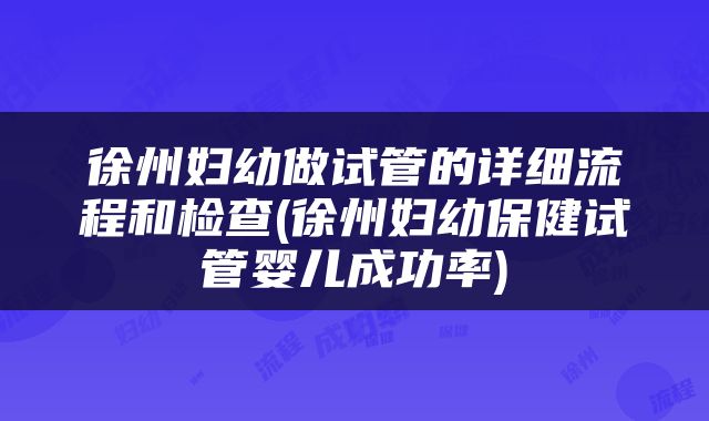 徐州妇幼做试管的详细流程和检查(徐州妇幼保健试管婴儿成功率)