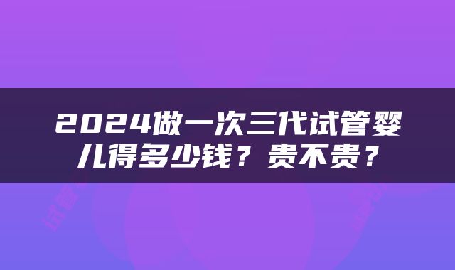2024做一次三代试管婴儿得多少钱？贵不贵？