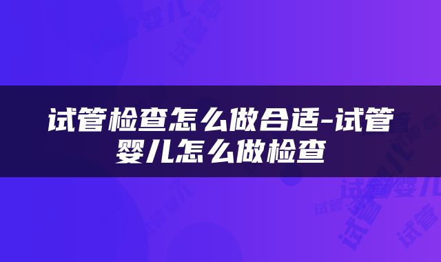 试管检查怎么做合适-试管婴儿怎么做检查