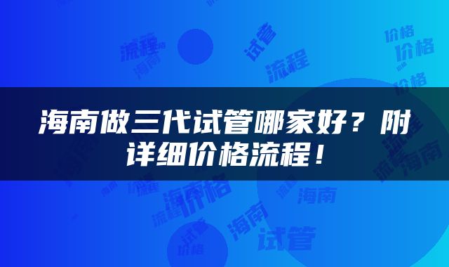 海南做三代试管哪家好？附详细价格流程！