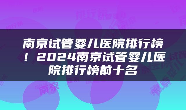 南京试管婴儿医院排行榜！2024南京试管婴儿医院排行榜前十名