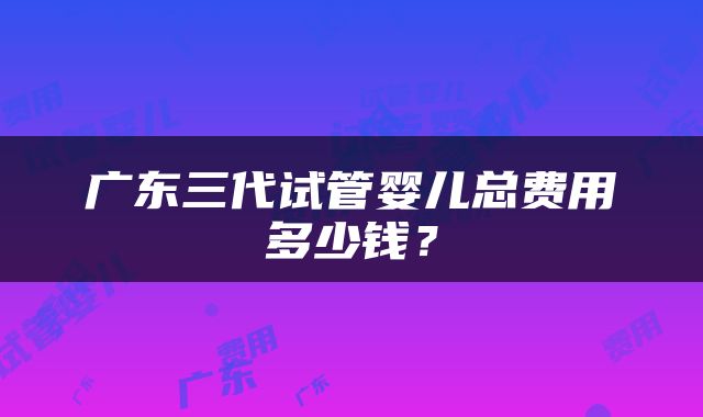 广东三代试管婴儿总费用多少钱？