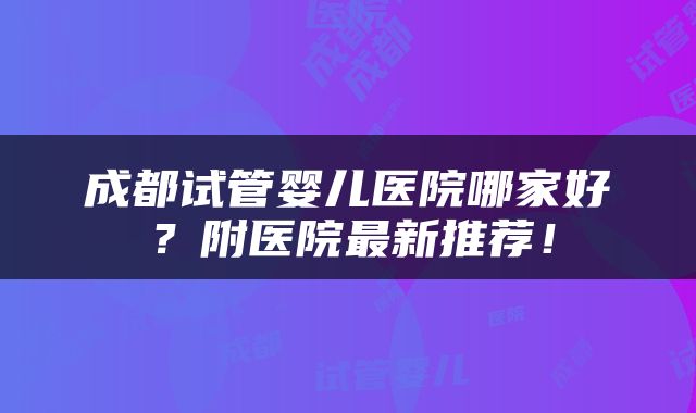 成都试管婴儿医院哪家好？附医院最新推荐！