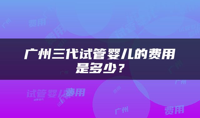 广州三代试管婴儿的费用是多少？
