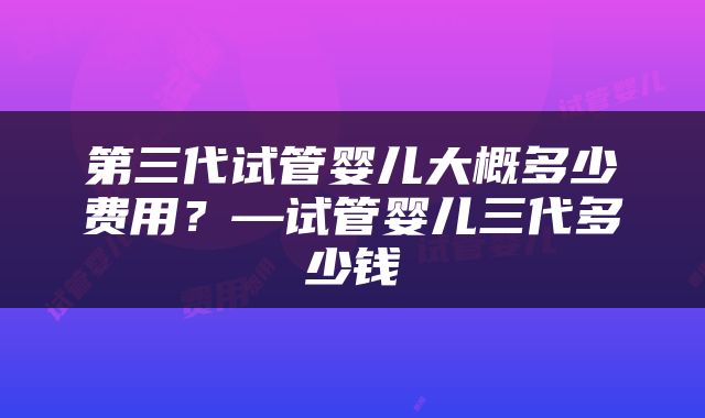 第三代试管婴儿大概多少费用？—试管婴儿三代多少钱