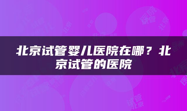 北京试管婴儿医院在哪？北京试管的医院