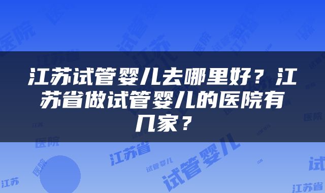 江苏试管婴儿去哪里好？江苏省做试管婴儿的医院有几家？