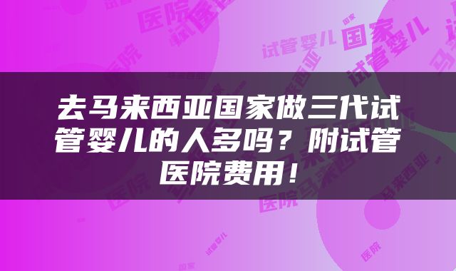 去马来西亚国家做三代试管婴儿的人多吗？附试管医院费用！
