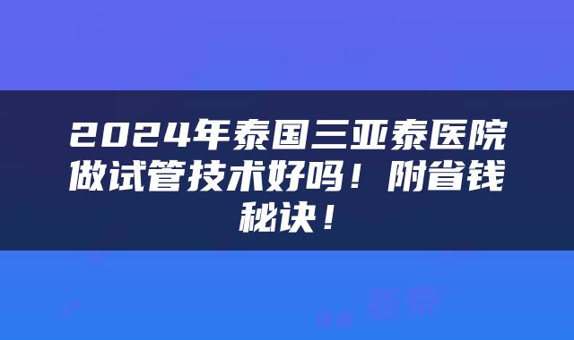 2024年泰国三亚泰医院做试管技术好吗！附省钱秘诀！