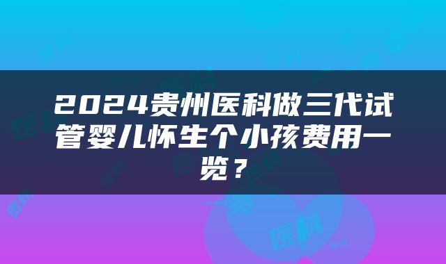2024贵州医科做三代试管婴儿怀生个小孩费用一览？