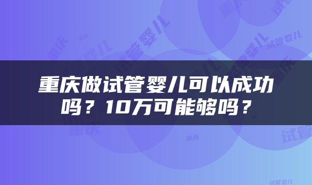 重庆做试管婴儿可以成功吗？10万可能够吗？