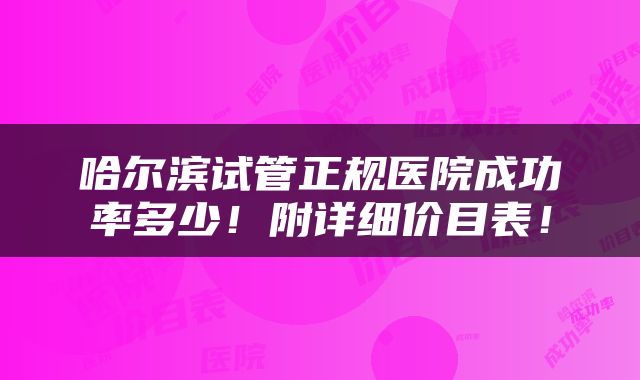 哈尔滨试管正规医院成功率多少！附详细价目表！