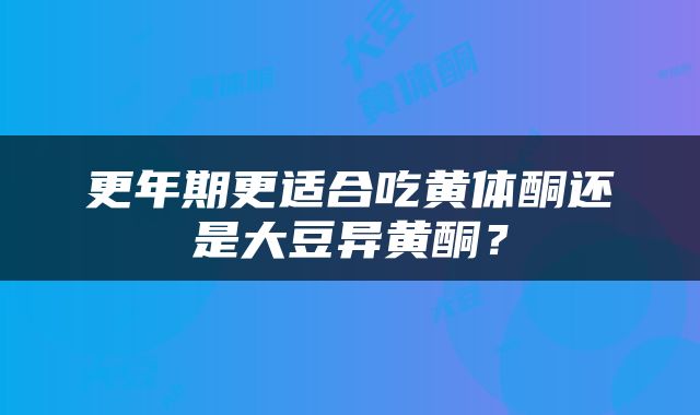 更年期更适合吃黄体酮还是大豆异黄酮？