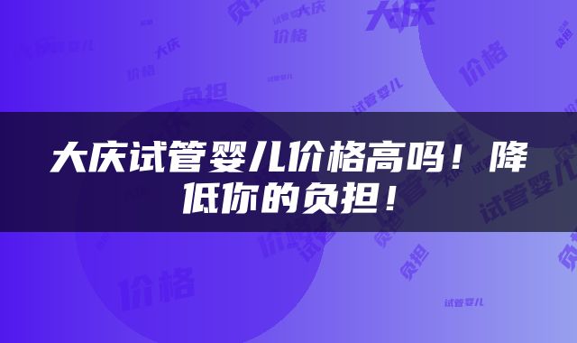 大庆试管婴儿价格高吗！降低你的负担！