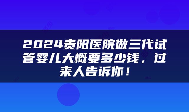 2024贵阳医院做三代试管婴儿大概要多少钱，过来人告诉你！