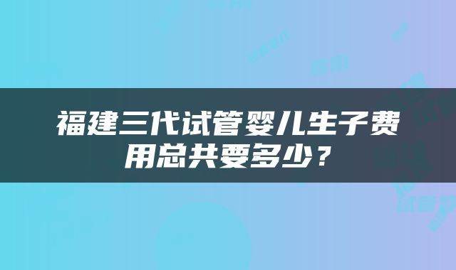 福建三代试管婴儿生子费用总共要多少？